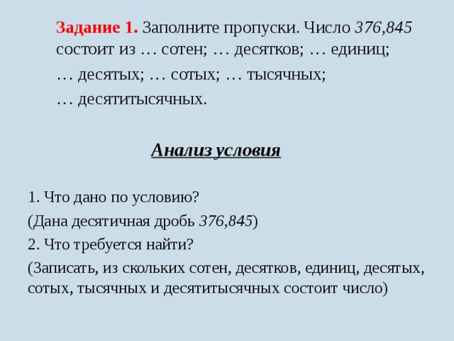 Задание 1. Заполните пропуски. Число 376,845 состоит из … сотен; … десятков; … единиц; … десятых; … сотых; … тысячных; … десятитысячных. Анализ условия  1. Что дано по условию? (Дана десятичная дробь 376,845 ) 2. Что требуется найти? (Записать, из скольких сотен, десятков, единиц, десятых, сотых, тысячных и десятитысячных состоит число) 
