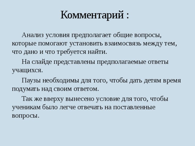 Комментарий :  Анализ условия предполагает общие вопросы, которые помогают установить взаимосвязь между тем, что дано и что требуется найти.  На слайде представлены предполагаемые ответы учащихся.  Паузы необходимы для того, чтобы дать детям время подумать над своим ответом.  Так же вверху вынесено условие для того, чтобы ученикам было легче отвечать на поставленные вопросы. 