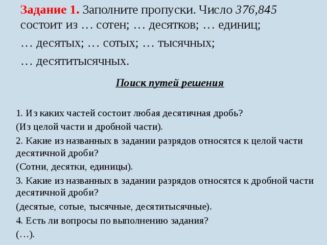 Задание 1. Заполните пропуски. Число 376,845 состоит из … сотен; … десятков; … единиц; … десятых; … сотых; … тысячных; … десятитысячных. Поиск путей решения  1. Из каких частей состоит любая десятичная дробь? (Из целой части и дробной части). 2. Какие из названных в задании разрядов относятся к целой части десятичной дроби? (Сотни, десятки, единицы). 3. Какие из названных в задании разрядов относятся к дробной части десятичной дроби? (десятые, сотые, тысячные, десятитысячные). 4. Есть ли вопросы по выполнению задания? (…). 