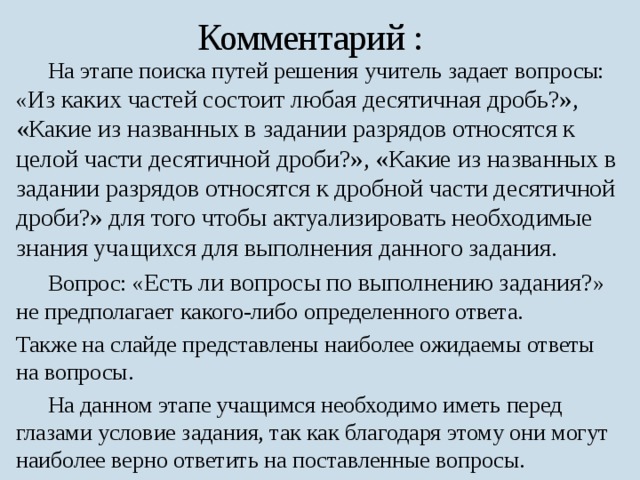 Комментарий :  На этапе поиска путей решения учитель задает вопросы: « Из каких частей состоит любая десятичная дробь?», «Какие из названных в задании разрядов относятся к целой части десятичной дроби?», «Какие из названных в задании разрядов относятся к дробной части десятичной дроби?» для того чтобы актуализировать необходимые знания учащихся для выполнения данного задания.  Вопрос: « Есть ли вопросы по выполнению задания? » не предполагает какого-либо определенного ответа. Также на слайде представлены наиболее ожидаемы ответы на вопросы.  На данном этапе учащимся необходимо иметь перед глазами условие задания, так как благодаря этому они могут наиболее верно ответить на поставленные вопросы. 