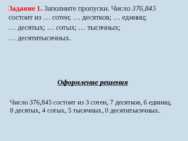Задание 1. Заполните пропуски. Число 376,845 состоит из … сотен; … десятков; … единиц; … десятых; … сотых; … тысячных; … десятитысячных. Оформление решения  Число 376,845 состоит из 3 сотен, 7 десятков, 6 единиц, 8 десятых, 4 сотых, 5 тысячных, 0 десятитысячных. 