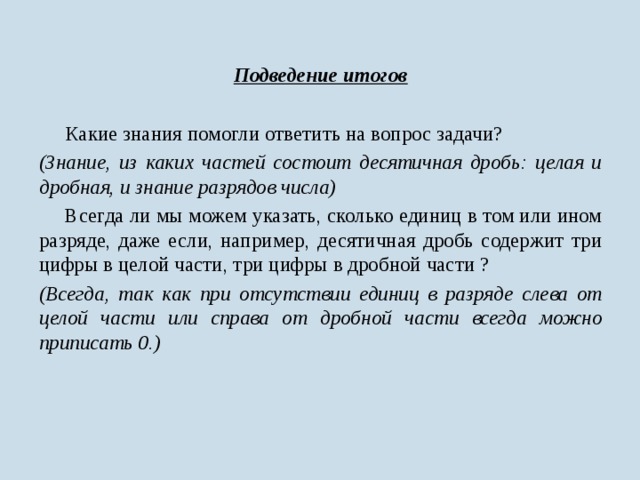 Подведение итогов   Какие знания помогли ответить на вопрос задачи? (Знание, из каких частей состоит десятичная дробь: целая и дробная, и знание разрядов числа)  Всегда ли мы можем указать, сколько единиц в том или ином разряде, даже если, например, десятичная дробь содержит три цифры в целой части, три цифры в дробной части ? (Всегда, так как при отсутствии единиц в разряде слева от целой части или справа от дробной части всегда можно приписать 0.)  
