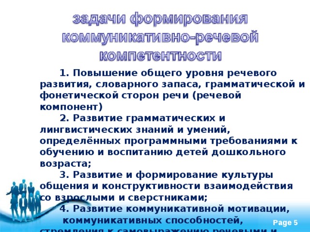  1. Повышение общего уровня речевого развития, словарного запаса, грамматической и фонетической сторон речи (речевой компонент)  2. Развитие грамматических и лингвистических знаний и умений, определённых программными требованиями к обучению и воспитанию детей дошкольного возраста;  3. Развитие и формирование культуры общения и конструктивности взаимодействия со взрослыми и сверстниками;  4. Развитие коммуникативной мотивации, коммуникативных способностей, стремления к самовыражению речевыми и коммуникативными средствами. 