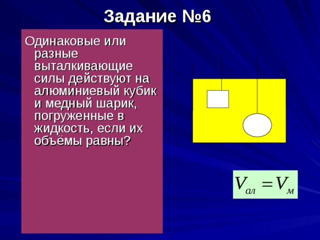 Задание №6    Одинаковые или разные выталкивающие силы действуют на алюминиевый кубик и медный шарик, погруженные в жидкость, если их объёмы равны?  ал м 