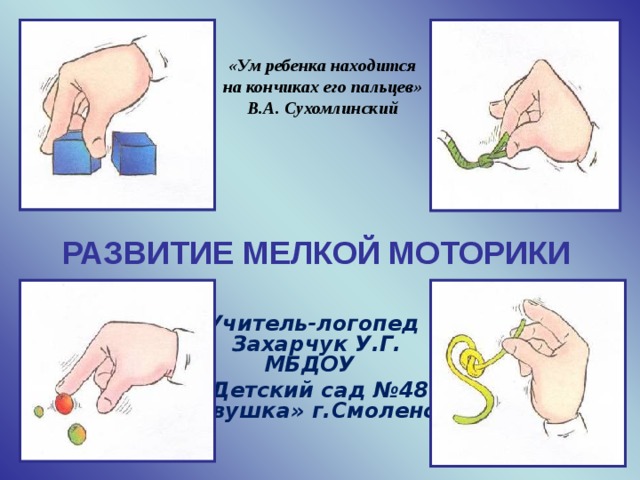 «Ум ребенка находится на кончиках его пальцев» В.А. Сухомлинский РАЗВИТИЕ МЕЛКОЙ МОТОРИКИ  Учитель-логопед  Захарчук У.Г.  МБДОУ «Детский сад №48  «Совушка» г.Смоленска Цель мастер-класса:  представление наиболее результативных элементов собственной системы работы, методических приемов, педагогических действий, обеспечивающих эффективное решение развивающих задач. Каких только методик ни придумали педагоги, чтобы помочь родителям в раннем развитии ребенка! Но самый надежный помощник в этом деле — детская рука. Исследователи детской психики говорят: рука учит мозг. Чем свободнее малыш владеет своими пальцами, тем лучше развито его мышление.   