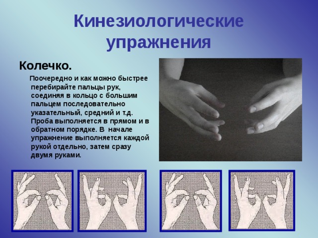 Кинезиологические упражнения Колечко.  Поочередно и как можно быстрее перебирайте пальцы рук, соединяя в кольцо с большим пальцем последовательно указательный, средний и т.д. Проба выполняется в прямом и в обратном порядке. В  начале упражнение выполняется каждой рукой отдельно, затем сразу двумя руками. Кинезиология- наука о развитии умственных способностей и физического здоровья через определенные двигательные упражнения Современные кинезиологические методики направлены на активизацию различных отделов коры больших полушарий, что позволяет развивать способности человека или корректировать проблемы в различных областях психики. В прогрессивных школах всего мира в школьных расписаниях есть ежедневный урок-кинезиология. Самый благоприятный период для интеллектуального развития- это возраст до 10 лет, когда кора больших полушарий ещё окончательно не сформирована   
