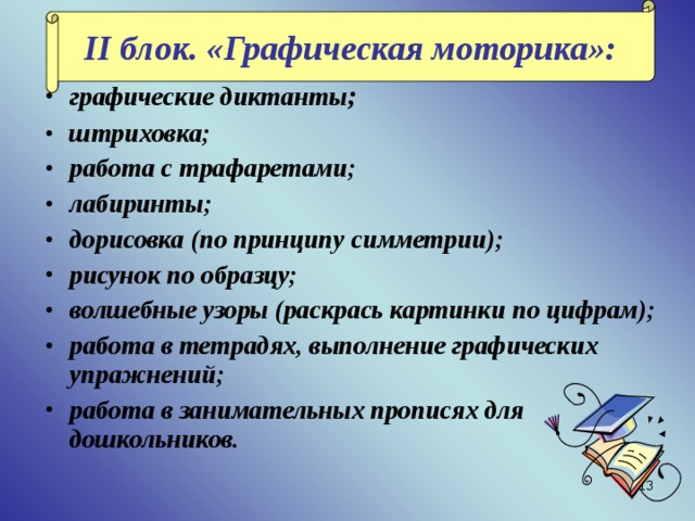 II блок. «Графическая моторика»: графические диктанты ; штриховка; работа с трафаретами; лабиринты; дорисовка (по принципу симметрии); рисунок по образцу; волшебные узоры (раскрась картинки по цифрам); работа в тетрадях, выполнение графических упражнений; работа в занимательных прописях для дошкольников.  