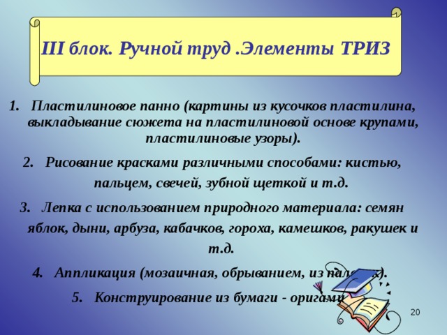 III блок. Ручной труд .Элементы ТРИЗ Пластилиновое панно (картины из кусочков пластилина, выкладывание сюжета на пластилиновой основе крупами, пластилиновые узоры). Рисование красками различными способами: кистью, пальцем, свечей, зубной щеткой и т.д. Лепка с использованием природного материала: семян яблок, дыни, арбуза, кабачков, гороха, камешков, ракушек и т.д. Аппликация (мозаичная, обрыванием, из палочек). Конструирование из бумаги - оригами.    