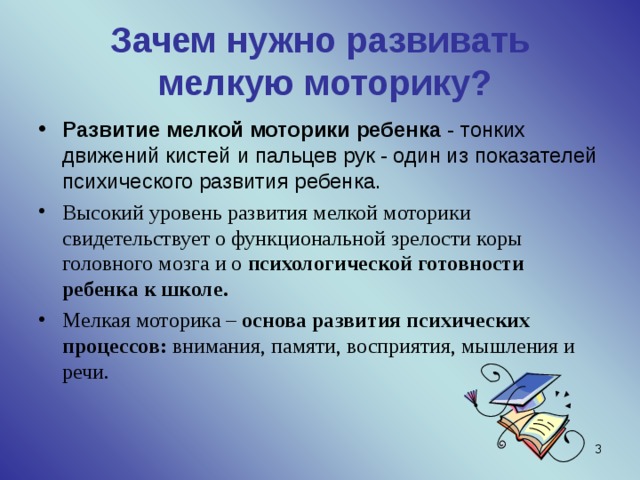 Зачем нужно развивать  мелкую моторику? Развитие мелкой моторики ребенка - тонких движений кистей и пальцев рук - один из показателей психического развития ребенка. Высокий уровень развития мелкой моторики свидетельствует о функциональной зрелости коры головного мозга и о психологической готовности ребенка к школе. Мелкая моторика – основа развития психических процессов: внимания, памяти, восприятия, мышления и речи.  