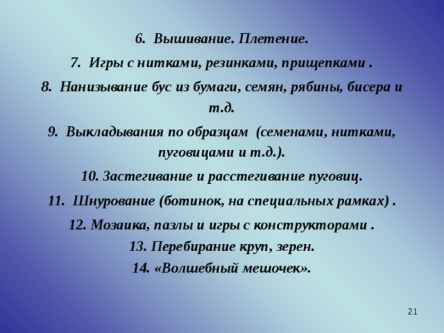 6. Вышивание. Плетение. 7. Игры с нитками, резинками, прищепками . 8. Нанизывание бус из бумаги, семян, рябины, бисера и т.д. 9. Выкладывания по образцам (семенами, нитками, пуговицами и т.д.). 10. Застегивание и расстегивание пуговиц. 11. Шнурование (ботинок, на специальных рамках) . 12. Мозаика, пазлы и игры с конструкторами . 13. Перебирание круп, зерен. 14. «Волшебный мешочек».    