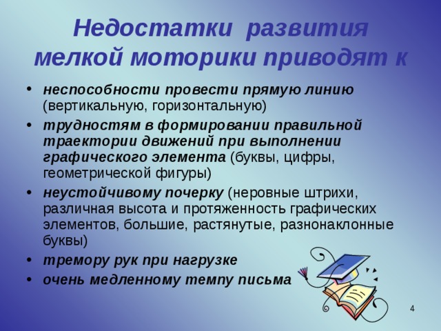 Недостатки развития мелкой моторики приводят к неспособности провести прямую линию (вертикальную, горизонтальную) трудностям в формировании правильной траектории движений при выполнении графического элемента (буквы, цифры, геометрической фигуры) неустойчивому почерку (неровные штрихи, различная высота и протяженность графических элементов, большие, растянутые, разнонаклонные буквы) тремору рук при нагрузке очень медленному темпу письма  