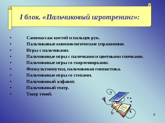 I блок. «Пальчиковый игротренинг»:  Самомассаж кистей и пальцев рук.  Пальчиковые кинезиологические упражнения.  Игры с пальчиками.  Пальчиковые игры с палочками и цветными спичками.  Пальчиковые игры со скороговорками.  Физкультминутки, пальчиковая гимнастика.  Пальчиковые игры со стихами.  Пальчиковый алфавит.  Пальчиковый театр.  Театр теней. 