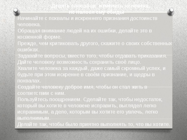 Девять способов изменить человека,  не нанося ему обиды Начинайте с похвалы и искреннего признания достоинств человека. Обращая внимание людей на их ошибки, делайте это в косвенной форме. Прежде, чем критиковать другого, скажите о своих собственных ошибках. Задавайте вопросы, вместо того, чтобы отдавать приказания. Дайте человеку возможность сохранить своё лицо. Хвалите человека за каждый, даже самый скромный успех, и будьте при этом искренне в своём признание, и щедры в похвалах. Создайте человеку доброе имя, чтобы он стал жить в соответствии с ним. Пользуйтесь поощрением. Сделайте так, чтобы недостаток, который вы хотите в человеке исправить, выглядел легко исправимым, а дело, которым вы хотите его увлечь, легко выполнимым. Делайте так, чтобы было приятно выполнять то, что вы хотите.