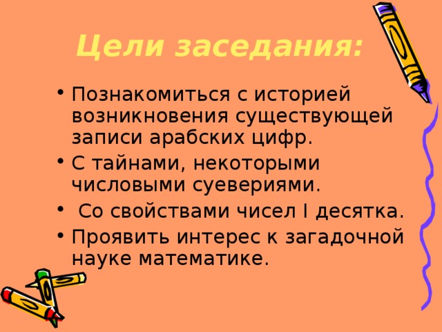 Цели заседания: Познакомиться с историей возникновения существующей записи арабских цифр. С тайнами, некоторыми числовыми суевериями.  Со свойствами чисел I десятка. Проявить интерес к загадочной науке математике. 