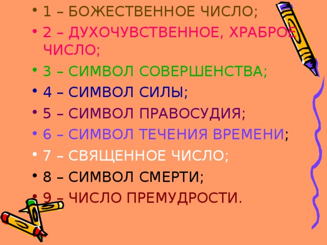 1 – БОЖЕСТВЕННОЕ ЧИСЛО; 2 – ДУХОЧУВСТВЕННОЕ, ХРАБРОЕ ЧИСЛО; 3 – СИМВОЛ СОВЕРШЕНСТВА; 4 – СИМВОЛ СИЛЫ; 5 – СИМВОЛ ПРАВОСУДИЯ; 6 – СИМВОЛ ТЕЧЕНИЯ ВРЕМЕНИ ; 7 – СВЯЩЕННОЕ ЧИСЛО; 8 – СИМВОЛ СМЕРТИ; 9 – ЧИСЛО ПРЕМУДРОСТИ. 