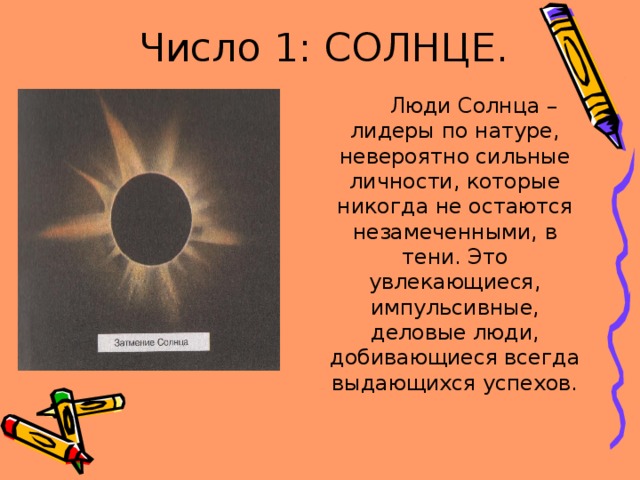 Число 1: СОЛНЦЕ.  Люди Солнца –лидеры по натуре, невероятно сильные личности, которые никогда не остаются незамеченными, в тени. Это увлекающиеся, импульсивные, деловые люди, добивающиеся всегда выдающихся успехов. 