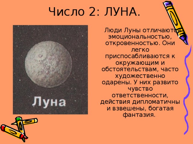 Число 2: ЛУНА.  Люди Луны отличаются эмоциональностью, откровенностью. Они легко приспосабливаются к окружающим и обстоятельствам, часто художественно одарены. У них развито чувство ответственности, действия дипломатичны и взвешены, богатая фантазия. 