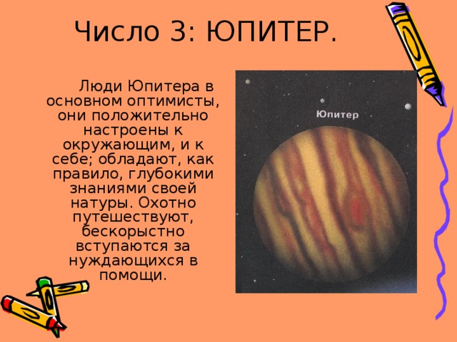 Число 3: ЮПИТЕР.  Люди Юпитера в основном оптимисты, они положительно настроены к окружающим, и к себе; обладают, как правило, глубокими знаниями своей натуры. Охотно путешествуют, бескорыстно вступаются за нуждающихся в помощи. 