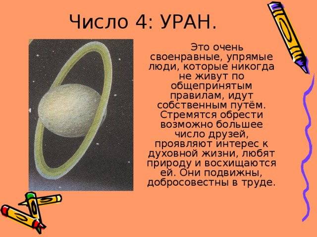 Число 4: УРАН.  Это очень своенравные, упрямые люди, которые никогда не живут по общепринятым правилам, идут собственным путём. Стремятся обрести возможно большее число друзей, проявляют интерес к духовной жизни, любят природу и восхищаются ей. Они подвижны, добросовестны в труде. 