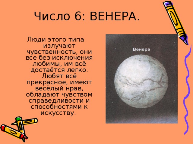 Число 6: ВЕНЕРА. Люди этого типа излучают чувственность, они все без исключения любимы, им всё достаётся легко. Любят всё прекрасное, имеют весёлый нрав, обладают чувством справедливости и способностями к искусству. 