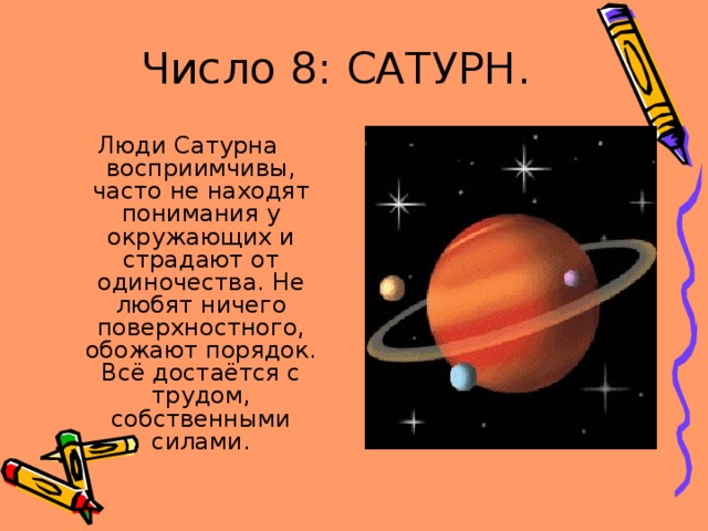 Число 8: САТУРН. Люди Сатурна восприимчивы, часто не находят понимания у окружающих и страдают от одиночества. Не любят ничего поверхностного, обожают порядок. Всё достаётся с трудом, собственными силами. 