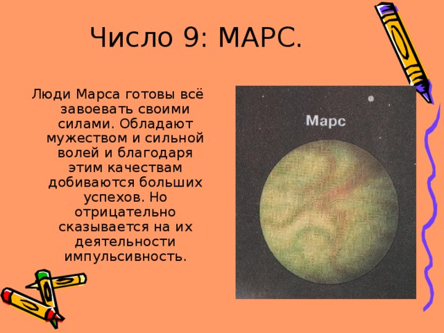 Число 9: МАРС. Люди Марса готовы всё завоевать своими силами. Обладают мужеством и сильной волей и благодаря этим качествам добиваются больших успехов. Но отрицательно сказывается на их деятельности импульсивность. 