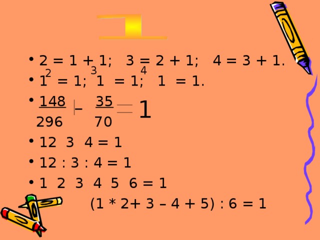 2 = 1 + 1; 3 = 2 + 1; 4 = 3 + 1. 1 = 1; 1 = 1; 1 = 1. 148 _ 35  296 70 12 3 4 = 1 12 : 3 : 4 = 1 1 2 3 4 5 6 = 1  (1 * 2+ 3 – 4 + 5) : 6 = 1 3 4 2 1 