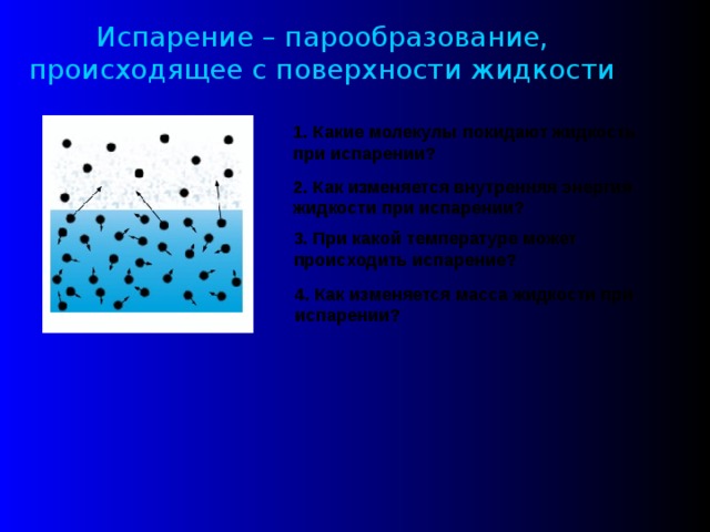 Испарение – парообразование, происходящее с поверхности жидкости 1. Какие молекулы покидают жидкость при испарении? 2. Как изменяется внутренняя энергия жидкости при испарении? 3. При какой температуре может происходить испарение? 4. Как изменяется масса жидкости при испарении? 