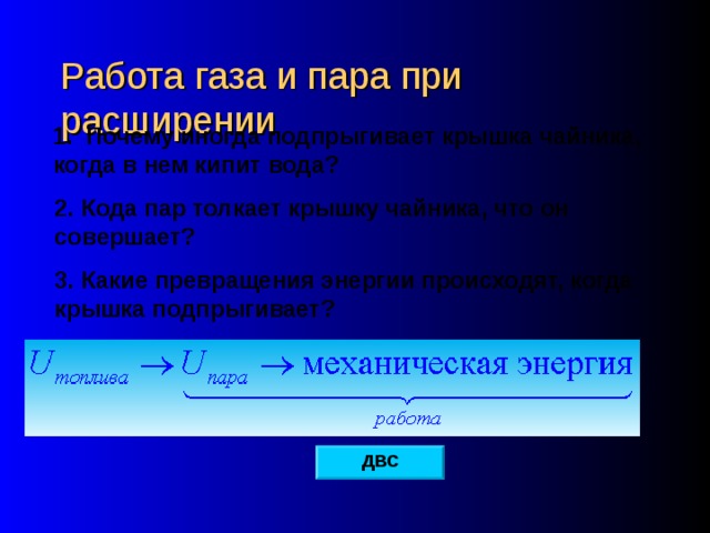 Работа газа и пара при расширении 1. Почему иногда подпрыгивает крышка чайника, когда в нем кипит вода? 2. Кода пар толкает крышку чайника, что он совершает? 3. Какие превращения энергии происходят, когда крышка подпрыгивает? ДВС 