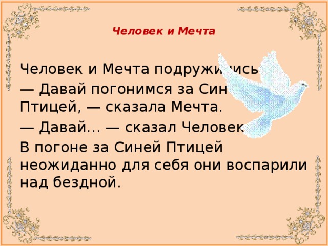  Человек и Мечта   Человек и Мечта подружились. —  Давай погонимся за Синей  Птицей, — сказала Мечта. —  Давай… — сказал Человек. В погоне за Синей Птицей неожиданно для себя они воспарили над бездной.  