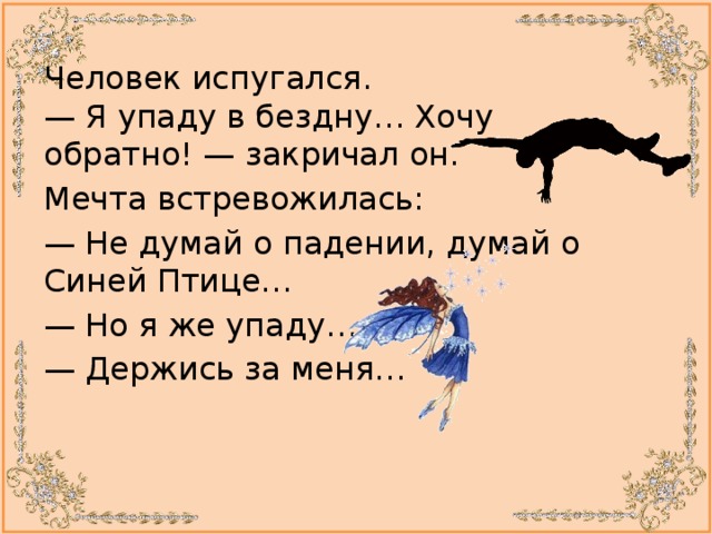 Человек испугался.  — Я упаду в бездну… Хочу обратно! — закричал он. Мечта встревожилась: —  Не думай о падении, думай о Синей Птице… —  Но я же упаду… —  Держись за меня… 