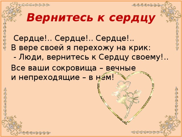 Вернитесь к сердцу   Сердце!.. Сердце!.. Сердце!..  В вере своей я перехожу на крик:  - Люди, вернитесь к Сердцу своему!.. Все ваши сокровища – вечные и непреходящие – в нем!      