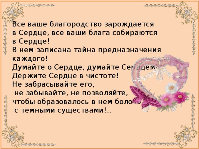 Все ваше благородство зарождается в Сердце, все ваши блага собираются в Сердце!  В нем записана тайна предназначения каждого!  Думайте о Сердце, думайте Сердцем!  Держите Сердце в чистоте!  Не забрасывайте его,   не забывайте, не позволяйте,  чтобы образовалось в нем болото  с темными существами!..    
