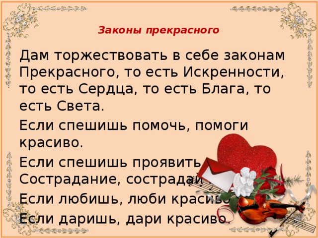  Законы прекрасного   Дам торжествовать в себе законам Прекрасного, то есть Искренности, то есть Сердца, то есть Блага, то есть Света. Если спешишь помочь, помоги красиво. Если спешишь проявить Сострадание, сострадай красиво. Если любишь, люби красиво. Если даришь, дари красиво. 
