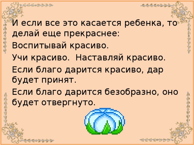И если все это касается ребенка, то делай еще прекраснее: Воспитывай красиво. Учи красиво. Наставляй красиво. Если благо дарится красиво, дар будет принят. Если благо дарится безобразно, оно будет отвергнуто. 