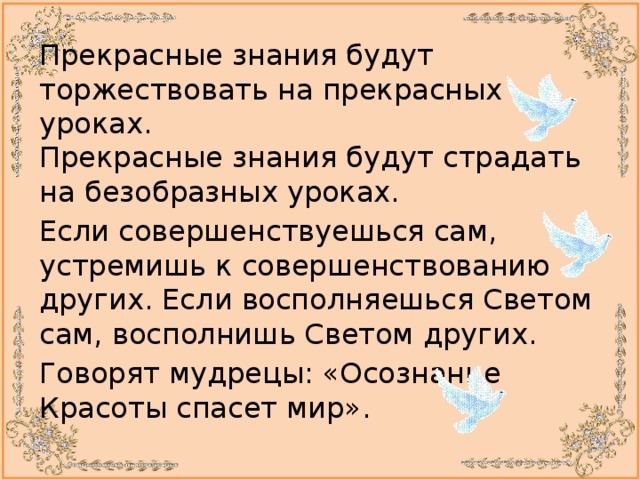 Прекрасные знания будут торжествовать на прекрасных уроках.  Прекрасные знания будут страдать на безобразных уроках. Если совершенствуешься сам, устремишь к совершенствованию других. Если восполняешься Светом сам, восполнишь Светом других. Говорят мудрецы: «Осознание Красоты спасет мир». 