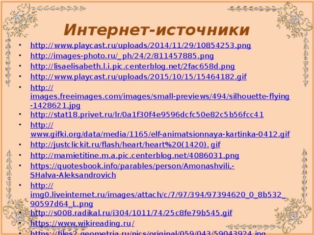 Интернет-источники http:// www.playcast.ru/uploads/2014/11/29/10854253.png http://images-photo.ru/_ ph/24/2/811457885.png http:// lisaelisabeth.l.i.pic.centerblog.net/2fac658d.png http:// www.playcast.ru/uploads/2015/10/15/15464182.gif http:// images.freeimages.com/images/small-previews/494/silhouette-flying-1428621.jpg http:// stat18.privet.ru/lr/0a1f30f4e9596dcfc50e82c5b56fcc41 http:// www.gifki.org/data/media/1165/elf-animatsionnaya-kartinka-0412.gif http://justclickit.ru/flash/heart/heart%20(1420). gif http:// mamietitine.m.a.pic.centerblog.net/4086031.png https://quotesbook.info/parables/person/Amonashvili,- SHalva-Aleksandrovich http:// img0.liveinternet.ru/images/attach/c/7/97/394/97394620_0_8b532_90597d64_L.png http:// s008.radikal.ru/i304/1011/74/25c8fe79b545.gif https://www.wikireading.ru / https:// files2.geometria.ru/pics/original/059/043/59043924.jpg 