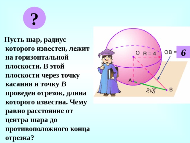 ?  Пусть шар, радиус которого известен, лежит на горизонтальной плоскости. В этой плоскости через точку касания и точку В проведен отрезок, длина которого известна. Чему равно расстояние от центра шара до противоположного конца отрезка? 6 