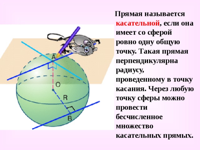  Прямая называется касательной , если она имеет со сферой ровно одну общую точку. Такая прямая перпендикулярна радиусу, проведенному в точку касания. Через любую точку сферы можно провести бесчисленное множество касательных прямых. 