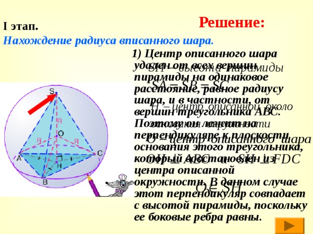 Решение: I этап.   Нахождение радиуса вписанного шара.  1) Центр описанного шара удален от всех вершин пирамиды на одинаковое расстояние, равное радиусу шара, и в частности, от вершин треугольника АВС. Поэтому он лежит на перпендикуляре к плоскости основания этого треугольника, который восстановлен из центра описанной окружности. В данном случае этот перпендикуляр совпадает с высотой пирамиды, поскольку ее боковые ребра равны. 
