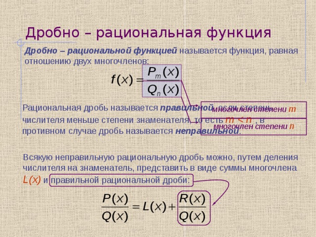 Дробно – рациональная функция Дробно – рациональной функцией называется функция, равная отношению двух многочленов: Рациональная дробь называется правильной , если степень числителя меньше степени знаменателя, то есть m многочлен степени m многочлен степени n Всякую неправильную рациональную дробь можно, путем деления числителя на знаменатель, представить в виде суммы многочлена L(x)  и правильной рациональной дроби: 