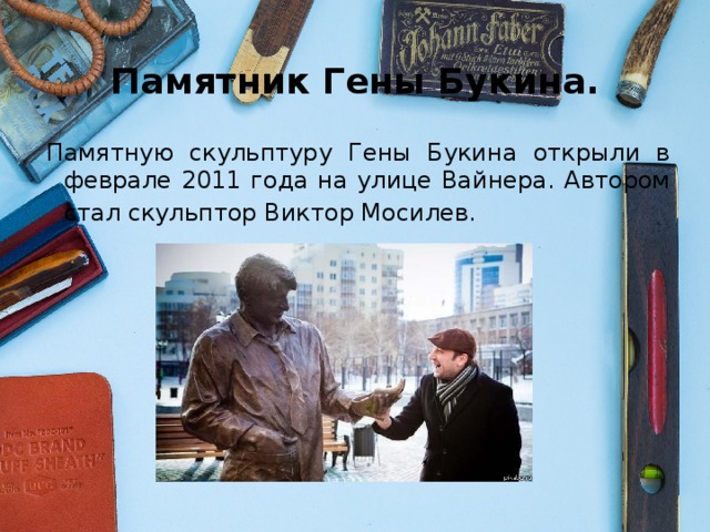 Памятник Гены Букина. Памятную скульптуру Гены Букина открыли в феврале 2011 года на улице Вайнера. Автором стал скульптор Виктор Мосилев.   