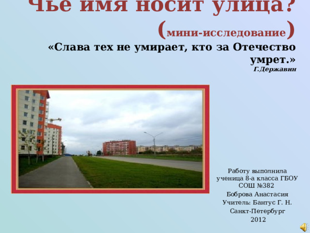 Чьё имя носит улица?  ( мини-исследование )  «Слава тех не умирает, кто за Отечество умрет.»  Г.Державин    Работу выполнила ученица 8-а класса ГБОУ СОШ №382 Боброва Анастасия Учитель: Бантус Г. Н. Санкт-Петербург  2012 
