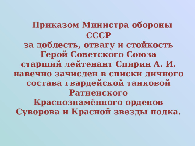  Приказом Министра обороны СССР  за доблесть, отвагу и стойкость  Герой Советского Союза   старший лейтенант Спирин А. И. навечно зачислен в списки личного состава гвардейской танковой Ратненского Краснознамённого орденов Суворова и Красной звезды полка.  