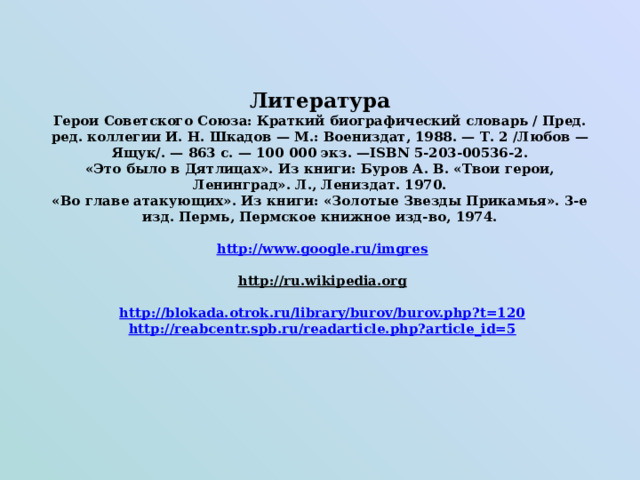       Литература  Герои Советского Союза: Краткий биографический словарь / Пред. ред. коллегии И. Н. Шкадов — М.: Воениздат, 1988. — Т. 2 /Любов — Ящук/. — 863 с. — 100 000 экз. —ISBN 5-203-00536-2.  «Это было в Дятлицах». Из книги: Буров А. В. «Твои герои, Ленинград». Л., Лениздат. 1970.  «Во главе атакующих». Из книги: «Золотые Звезды Прикамья». 3-е изд. Пермь, Пермское книжное изд-во, 1974.    http://www.google.ru/imgres     http://ru.wikipedia.org    http://blokada.otrok.ru/library/burov/burov.php?t=120   http://reabcentr.spb.ru/readarticle.php?article_id=5   