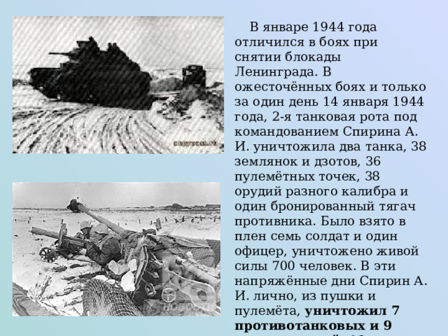  В январе 1944 года отличился в боях при снятии блокады Ленинграда. В ожесточённых боях и только за один день 14 января 1944 года, 2-я танковая рота под командованием Спирина А. И. уничтожила два танка, 38 землянок и дзотов, 36 пулемётных точек, 38 орудий разного калибра и один бронированный тягач противника. Было взято в плен семь солдат и один офицер, уничтожено живой силы 700 человек. В эти напряжённые дни Спирин А. И. лично, из пушки и пулемёта, уничтожил 7 противотанковых и 9 других орудий, 18 землянок, 13 пулеметов, один тяжёлый немецкий танк «Тигр», живой силы противника до 19 человек . 