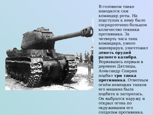 В головном танке находился сам командир роты. На подступах к нему было сосредоточено большое количество техники противника. За четверть часа танк командира, умело маневрируя, уничтожил девять орудий разного калибра . Ворвавшись первым в деревню Дятлицы, Александр Спирин подбил три танка противника . Ответным огнём немецких танков его машина была подбита и загорелась. Он выбрался наружу и открыл огонь по окружившим его солдатам противника. 