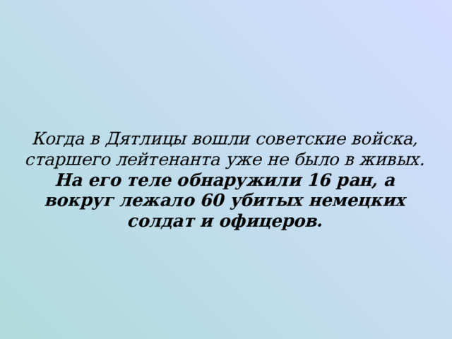 Когда в Дятлицы вошли советские войска, старшего лейтенанта уже не было в живых. На его теле обнаружили 16 ран, а вокруг лежало 60 убитых немецких солдат и офицеров.   