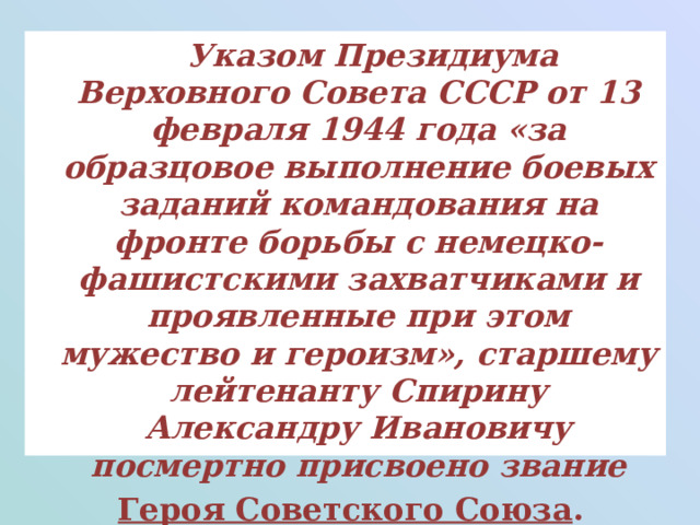  Указом Президиума Верховного Совета СССР от 13 февраля 1944 года «за образцовое выполнение боевых заданий командования на фронте борьбы с немецко-фашистскими захватчиками и проявленные при этом мужество и героизм», старшему лейтенанту Спирину Александру Ивановичу посмертно присвоено звание   Героя Советского Союза . 