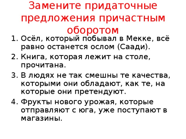 Замените придаточные предложения причастным оборотом Осёл, который побывал в Мекке, всё равно останется ослом (Саади). Книга, которая лежит на столе, прочитана. В людях не так смешны те качества, которыми они обладают, как те, на которые они претендуют. Фрукты нового урожая, которые отправляют с юга, уже поступают в магазины. 